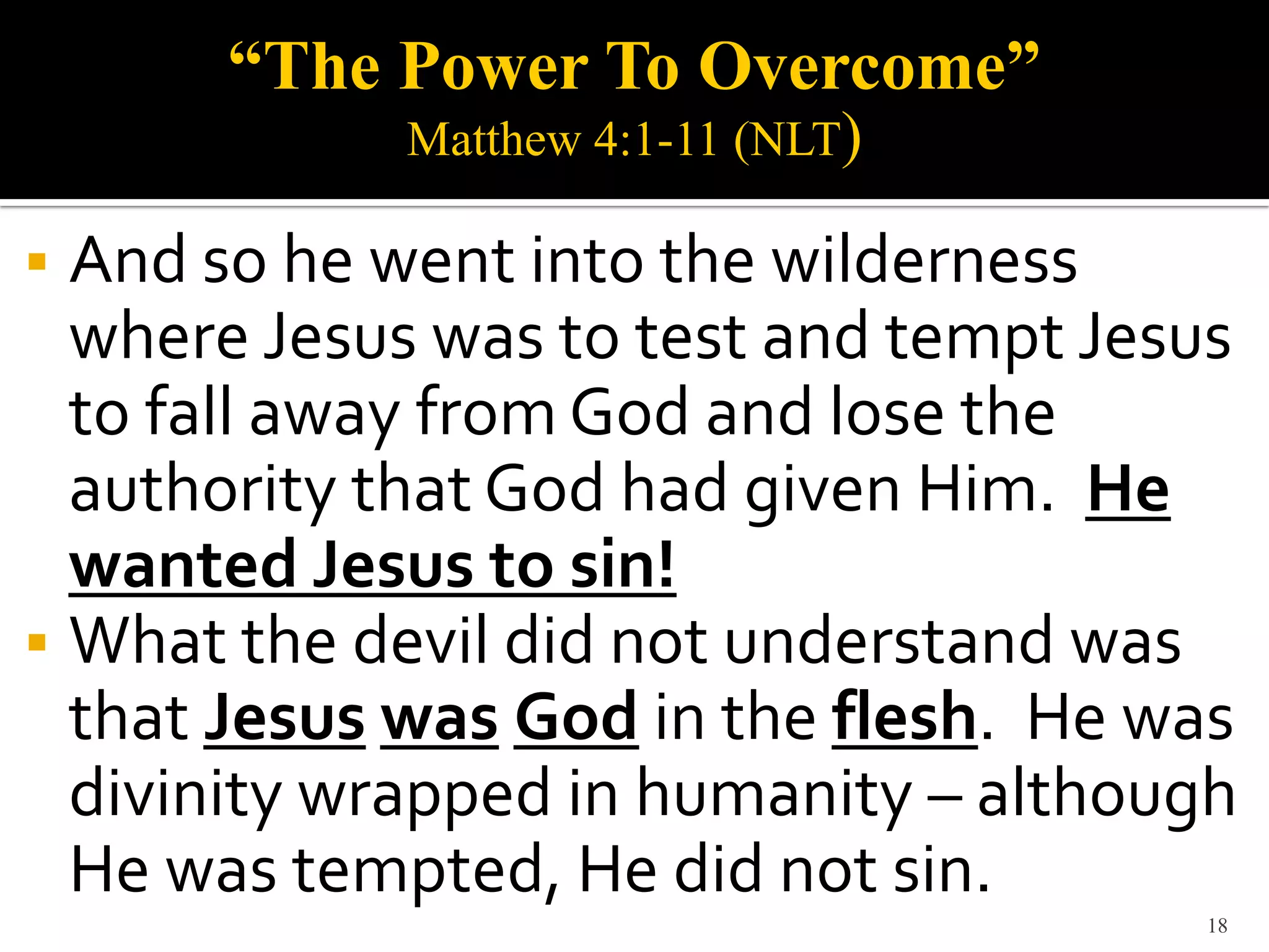 “The Power To Overcome”
            Matthew 4:1-11 (NLT)

 And so he went into the wilderness
  where Jesus was to test and tempt Jesus
  to fall away from God and lose the
  authority that God had given Him. He
  wanted Jesus to sin!
 What the devil did not understand was
  that Jesus was God in the flesh. He was
  divinity wrapped in humanity – although
  He was tempted, He did not sin.
                                       18
 
