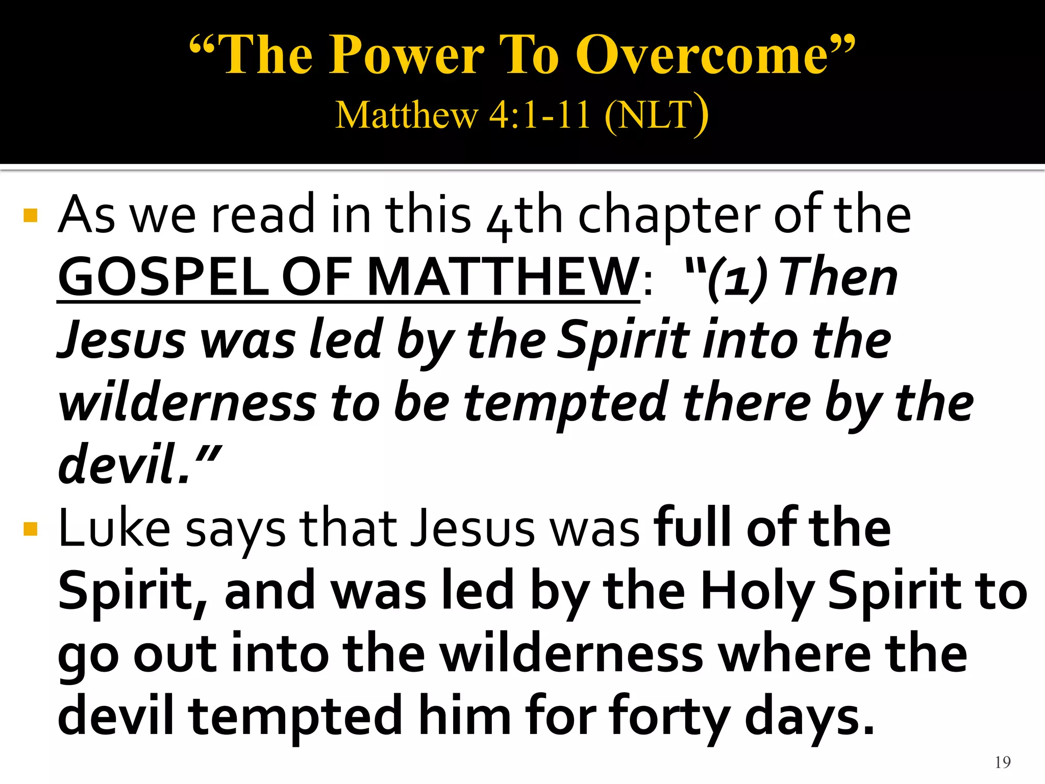 “The Power To Overcome”
             Matthew 4:1-11 (NLT)

 As we read in this 4th chapter of the
  GOSPEL OF MATTHEW: “(1) Then
  Jesus was led by the Spirit into the
  wilderness to be tempted there by the
  devil.”
 Luke says that Jesus was full of the
  Spirit, and was led by the Holy Spirit to
  go out into the wilderness where the
  devil tempted him for forty days.
                                         19
 
