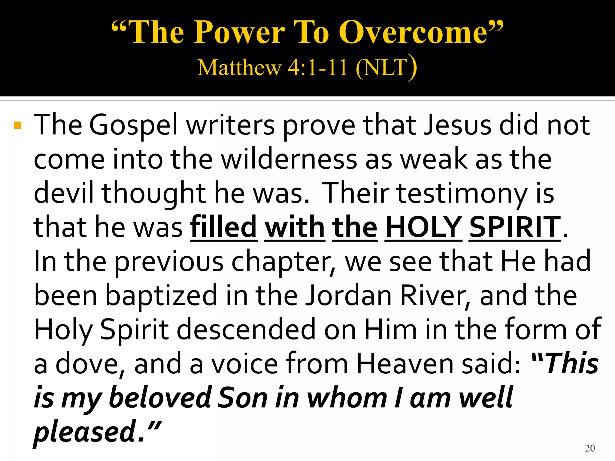 “The Power To Overcome”
                Matthew 4:1-11 (NLT)

   The Gospel writers prove that Jesus did not
    come into the wilderness as weak as the
    devil thought he was. Their testimony is
    that he was filled with the HOLY SPIRIT.
    In the previous chapter, we see that He had
    been baptized in the Jordan River, and the
    Holy Spirit descended on Him in the form of
    a dove, and a voice from Heaven said: “This
    is my beloved Son in whom I am well
    pleased.”                                20
 