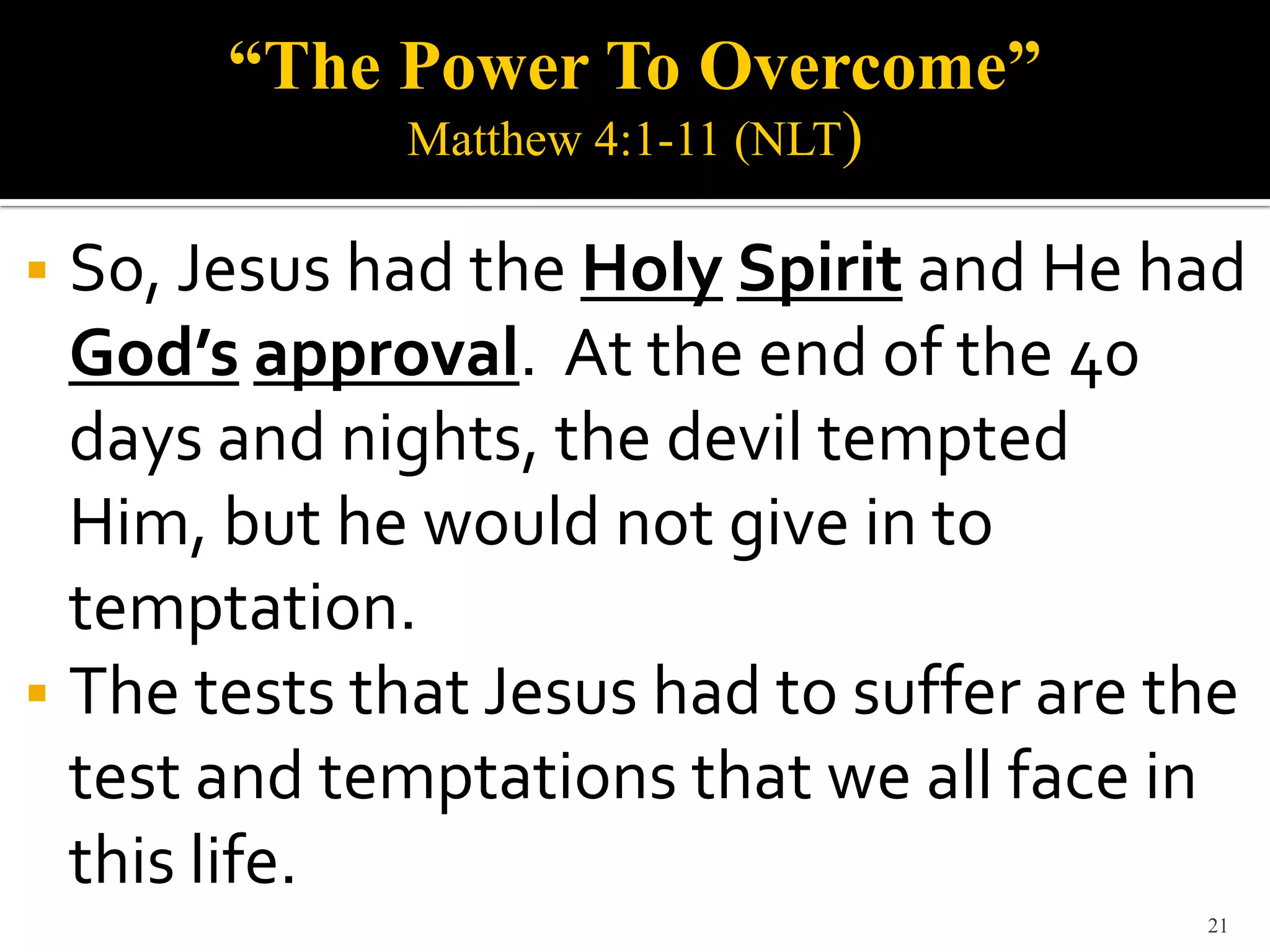 “The Power To Overcome”
             Matthew 4:1-11 (NLT)

 So, Jesus had the Holy Spirit and He had
  God’s approval. At the end of the 40
  days and nights, the devil tempted
  Him, but he would not give in to
  temptation.
 The tests that Jesus had to suffer are the
  test and temptations that we all face in
  this life.
                                          21
 