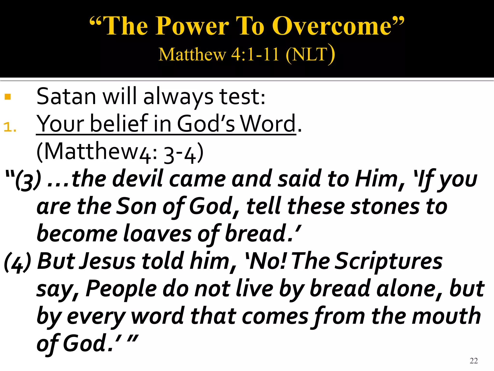 “The Power To Overcome”
               Matthew 4:1-11 (NLT)

   Satan will always test:
1.  Your belief in God’s Word.
    (Matthew4: 3-4)
“(3) …the devil came and said to Him, ‘If you
    are the Son of God, tell these stones to
    become loaves of bread.’
(4) But Jesus told him, ‘No! The Scriptures
    say, People do not live by bread alone, but
    by every word that comes from the mouth
    of God.’ ”                               22
 