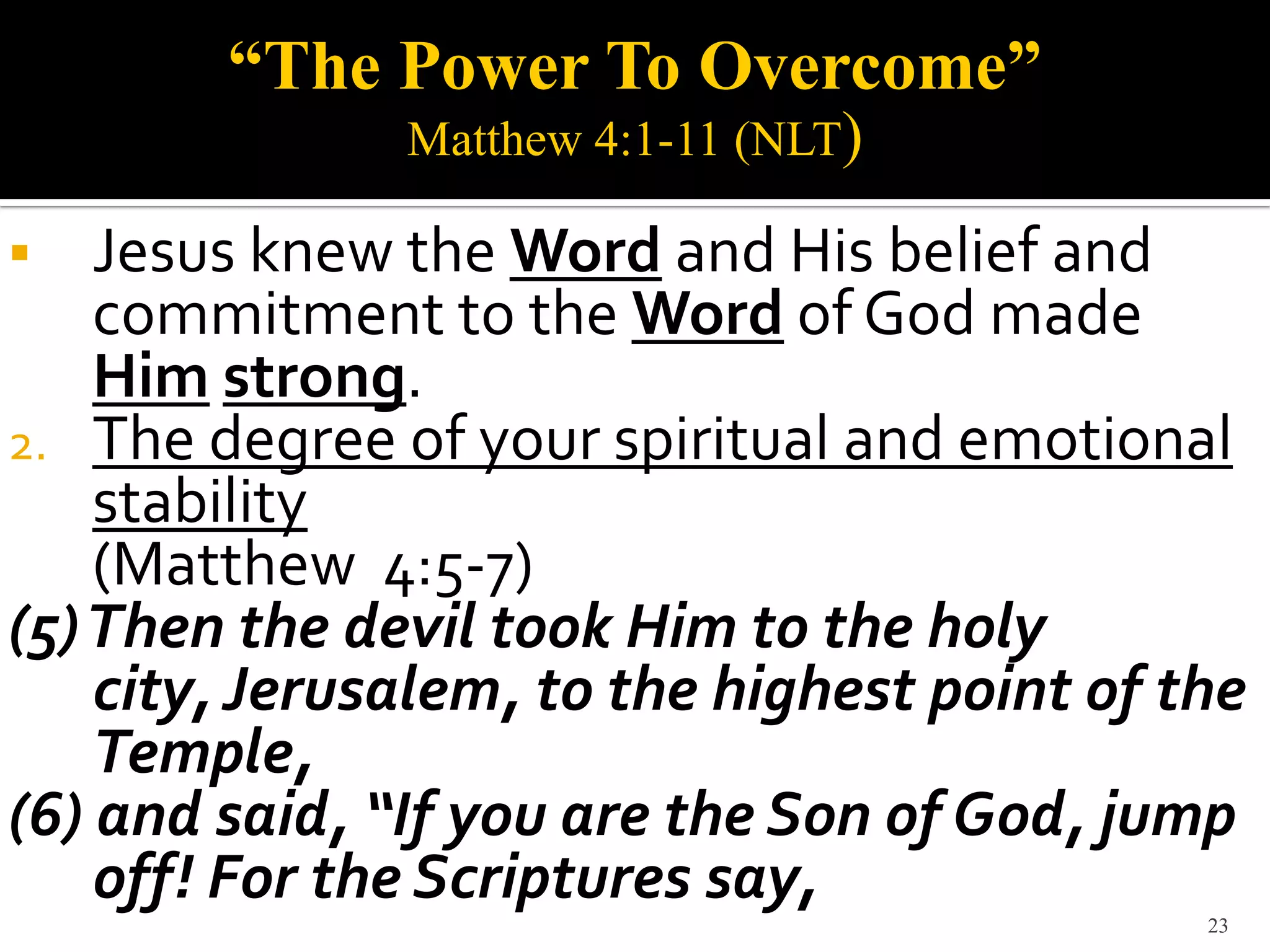 “The Power To Overcome”
               Matthew 4:1-11 (NLT)

   Jesus knew the Word and His belief and
    commitment to the Word of God made
    Him strong.
2. The degree of your spiritual and emotional
    stability
    (Matthew 4:5-7)
(5) Then the devil took Him to the holy
    city, Jerusalem, to the highest point of the
    Temple,
(6) and said, “If you are the Son of God, jump
    off! For the Scriptures say,
                                              23
 