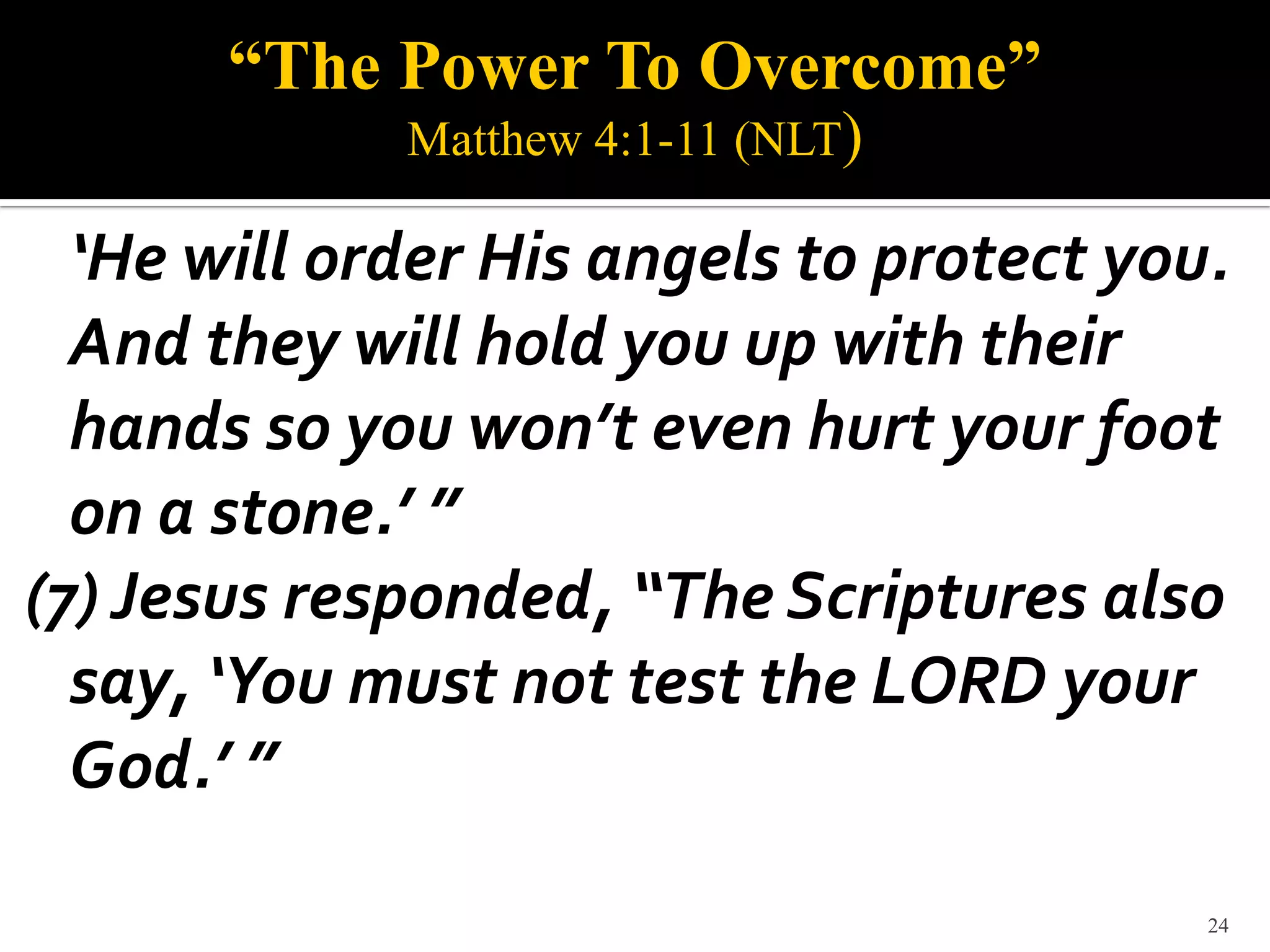 “The Power To Overcome”
             Matthew 4:1-11 (NLT)

  ‘He will order His angels to protect you.
  And they will hold you up with their
  hands so you won’t even hurt your foot
  on a stone.’ ”
(7) Jesus responded, “The Scriptures also
  say, ‘You must not test the LORD your
  God.’ ”

                                          24
 