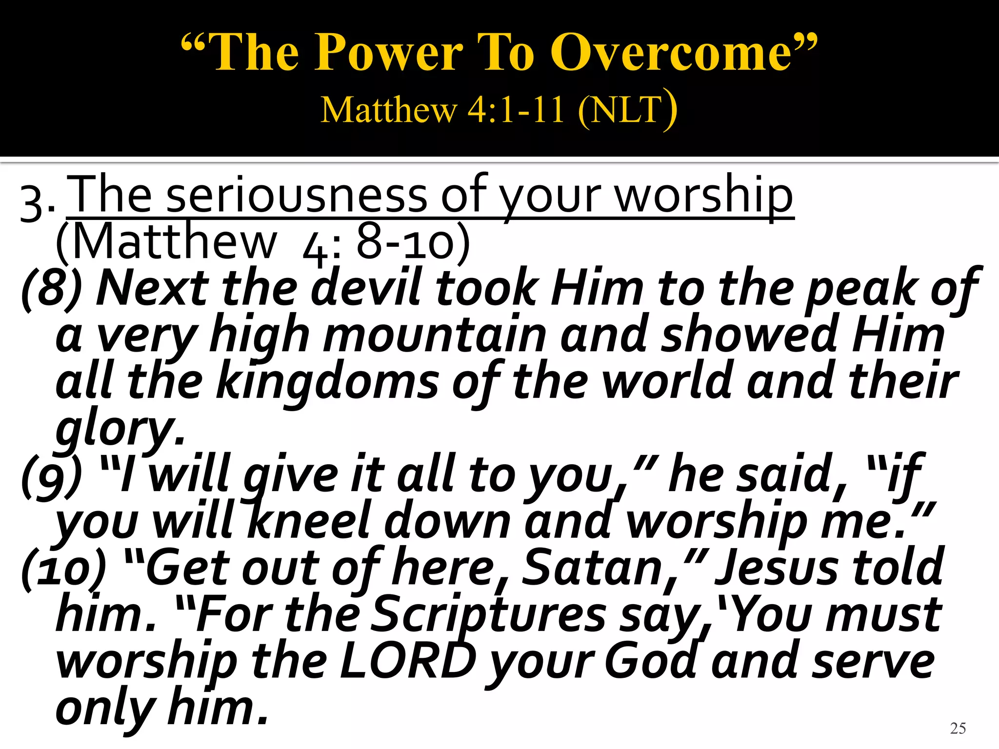 “The Power To Overcome”
              Matthew 4:1-11 (NLT)

3. The seriousness of your worship
  (Matthew 4: 8-10)
(8) Next the devil took Him to the peak of
  a very high mountain and showed Him
  all the kingdoms of the world and their
  glory.
(9) “I will give it all to you,” he said, “if
  you will kneel down and worship me.”
(10) “Get out of here, Satan,” Jesus told
  him. “For the Scriptures say,‘You must
  worship the LORD your God and serve
  only him.                                25
 