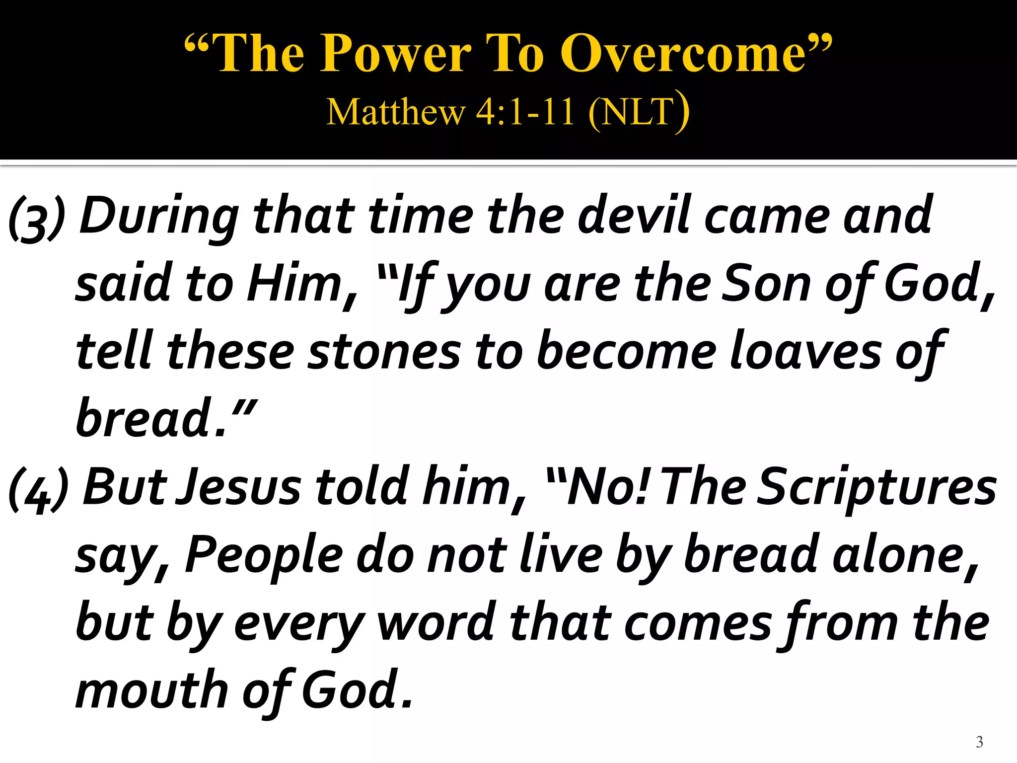 “The Power To Overcome”
              Matthew 4:1-11 (NLT)

(3) During that time the devil came and
    said to Him, “If you are the Son of God,
    tell these stones to become loaves of
    bread.”
(4) But Jesus told him, “No! The Scriptures
    say, People do not live by bread alone,
    but by every word that comes from the
    mouth of God.
                                           3
 