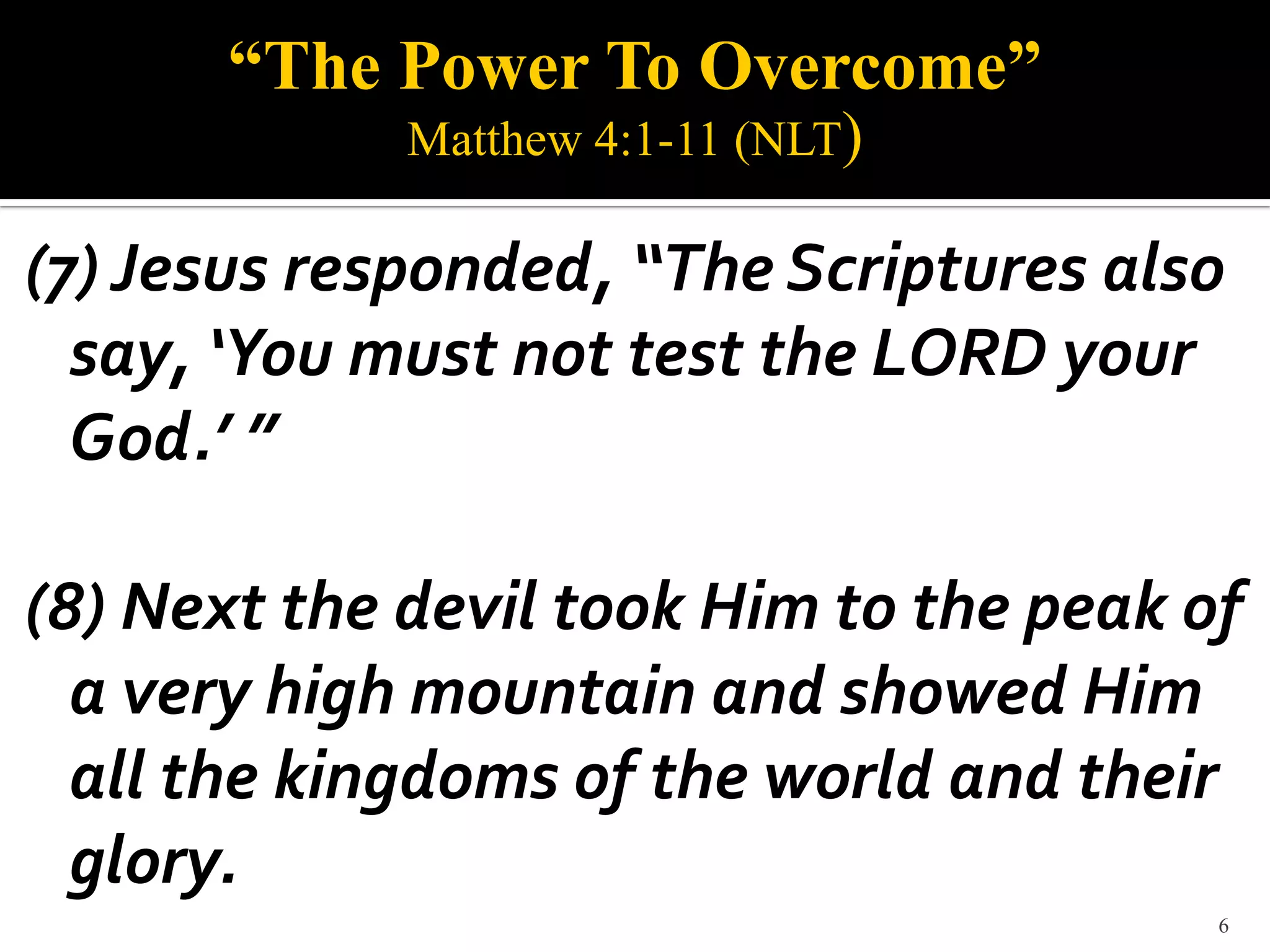 “The Power To Overcome”
             Matthew 4:1-11 (NLT)

(7) Jesus responded, “The Scriptures also
  say, ‘You must not test the LORD your
  God.’ ”

(8) Next the devil took Him to the peak of
  a very high mountain and showed Him
  all the kingdoms of the world and their
  glory.
                                         6
 