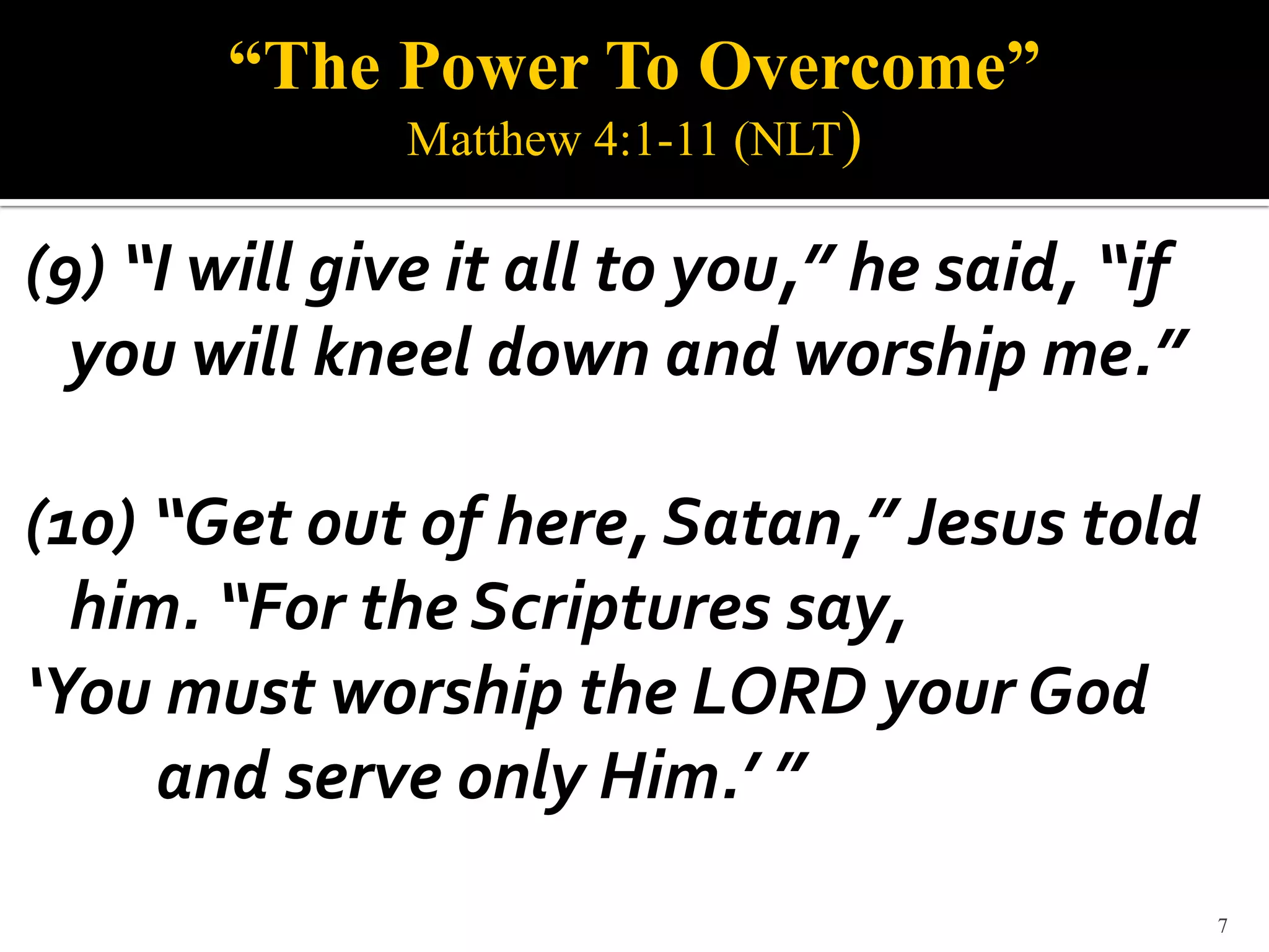 “The Power To Overcome”
              Matthew 4:1-11 (NLT)

(9) “I will give it all to you,” he said, “if
  you will kneel down and worship me.”

(10) “Get out of here, Satan,” Jesus told
  him. “For the Scriptures say,
‘You must worship the LORD your God
     and serve only Him.’ ”
                                                7
 