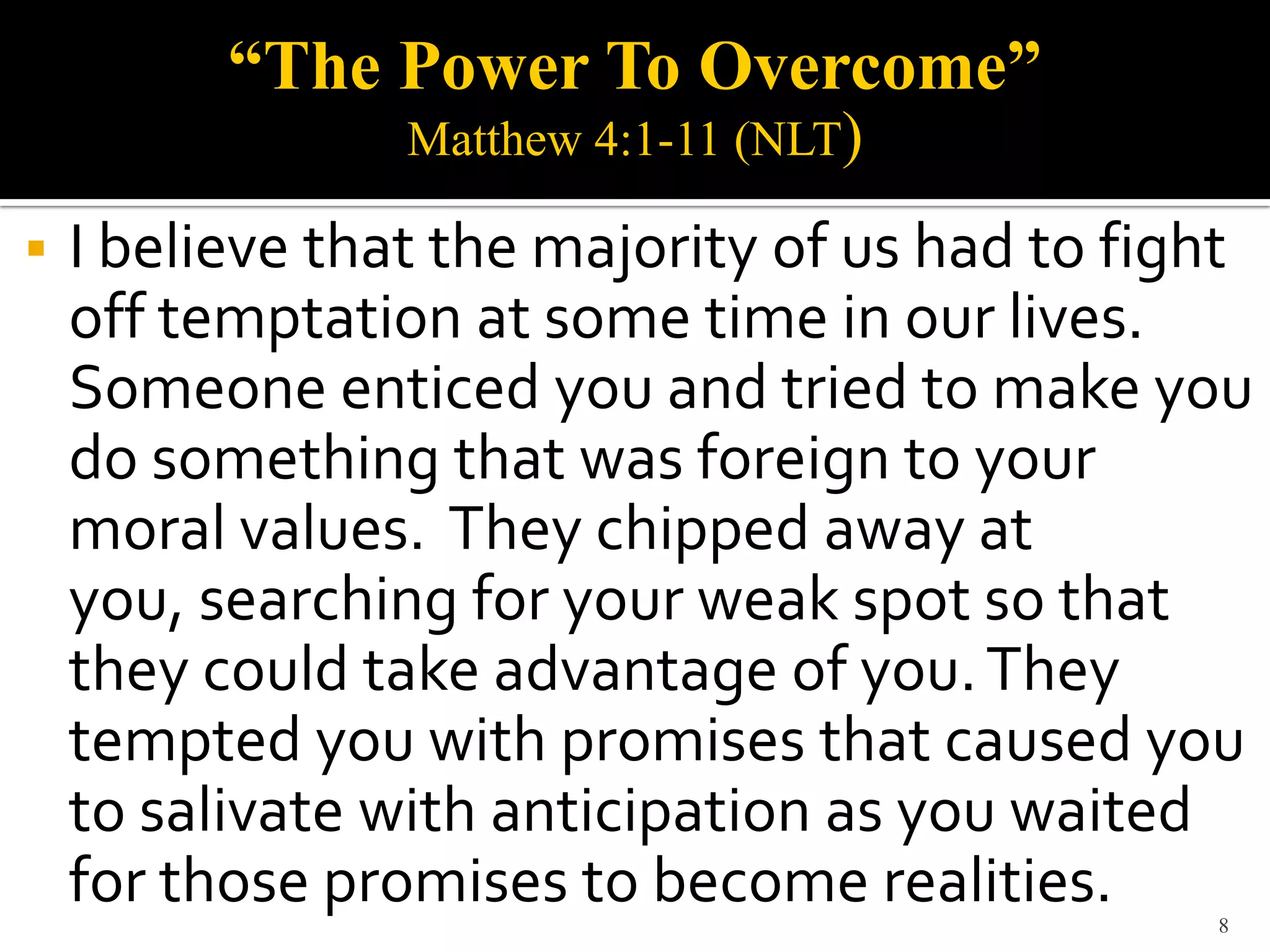 “The Power To Overcome”
                 Matthew 4:1-11 (NLT)

   I believe that the majority of us had to fight
    off temptation at some time in our lives.
    Someone enticed you and tried to make you
    do something that was foreign to your
    moral values. They chipped away at
    you, searching for your weak spot so that
    they could take advantage of you. They
    tempted you with promises that caused you
    to salivate with anticipation as you waited
    for those promises to become realities.     8
 