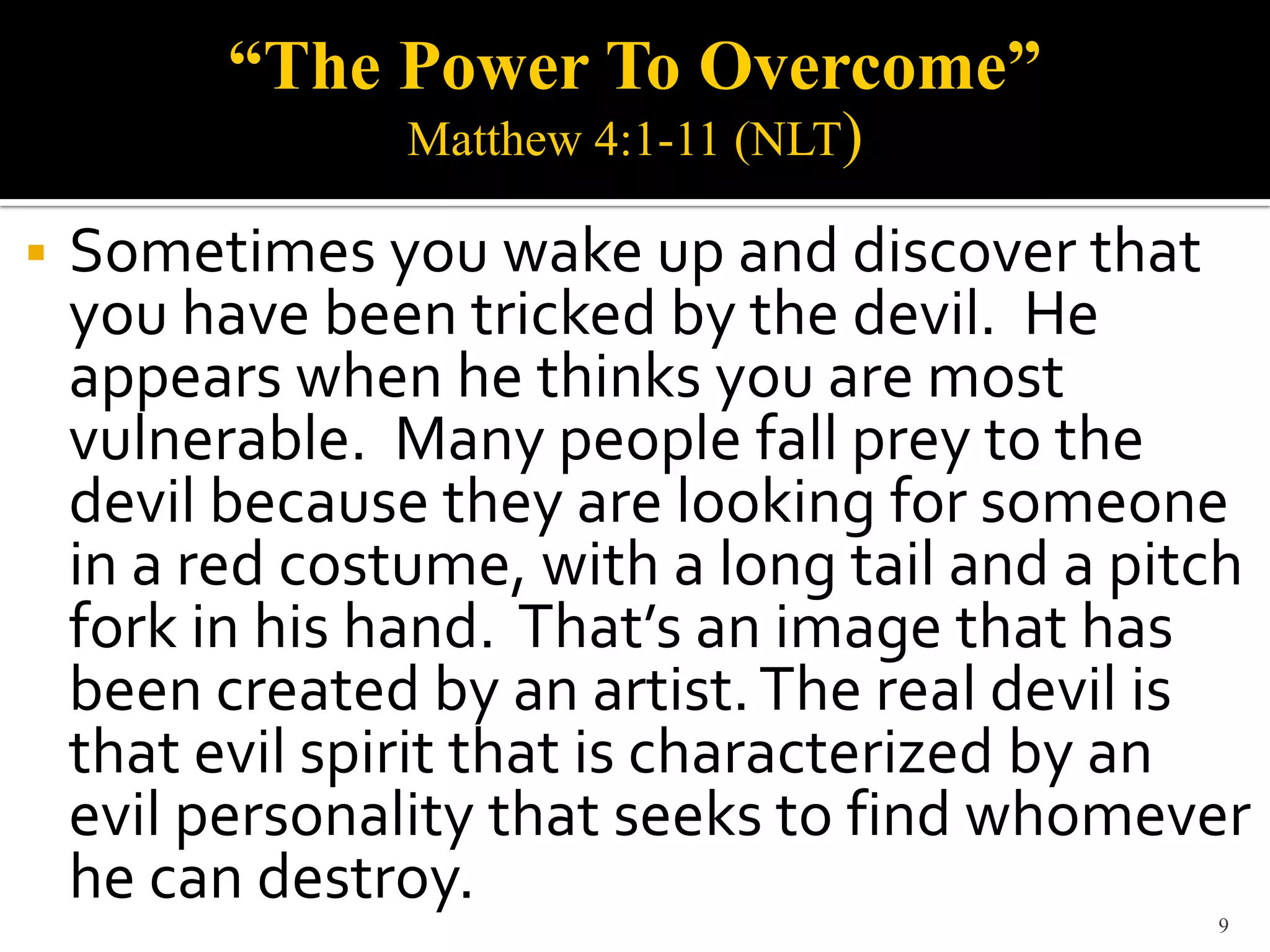 “The Power To Overcome”
                 Matthew 4:1-11 (NLT)

   Sometimes you wake up and discover that
    you have been tricked by the devil. He
    appears when he thinks you are most
    vulnerable. Many people fall prey to the
    devil because they are looking for someone
    in a red costume, with a long tail and a pitch
    fork in his hand. That’s an image that has
    been created by an artist. The real devil is
    that evil spirit that is characterized by an
    evil personality that seeks to find whomever
    he can destroy.
                                                9
 