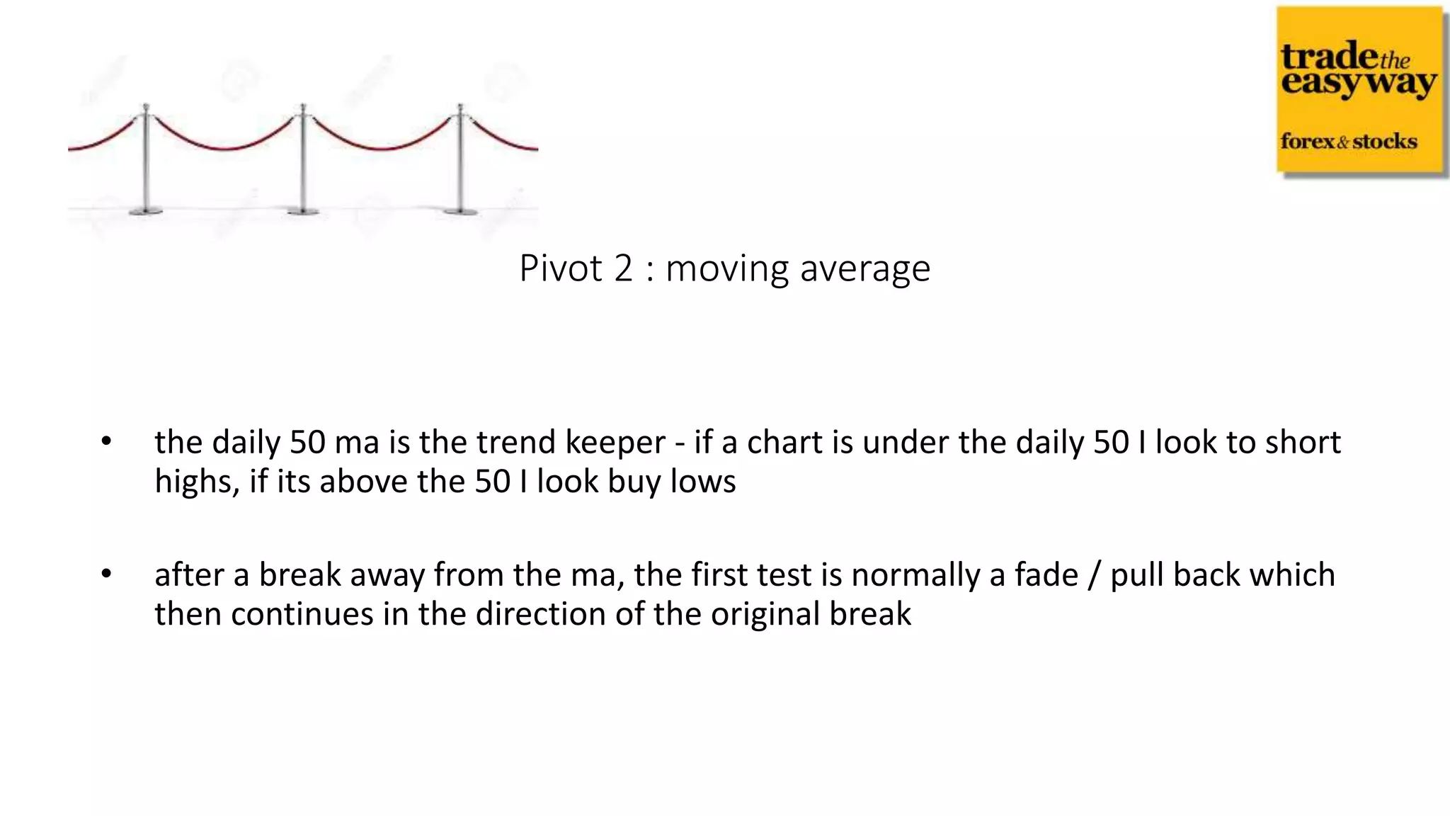 • the daily 50 ma is the trend keeper - if a chart is under the daily 50 I look to short
highs, if its above the 50 I look buy lows
• after a break away from the ma, the first test is normally a fade / pull back which
then continues in the direction of the original break
Pivot 2 : moving average
 