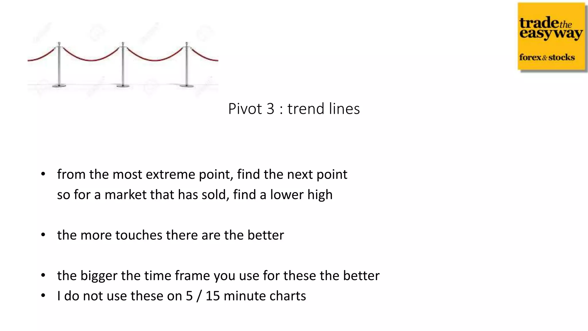 • from the most extreme point, find the next point
so for a market that has sold, find a lower high
• the more touches there are the better
• the bigger the time frame you use for these the better
• I do not use these on 5 / 15 minute charts
Pivot 3 : trend lines
 
