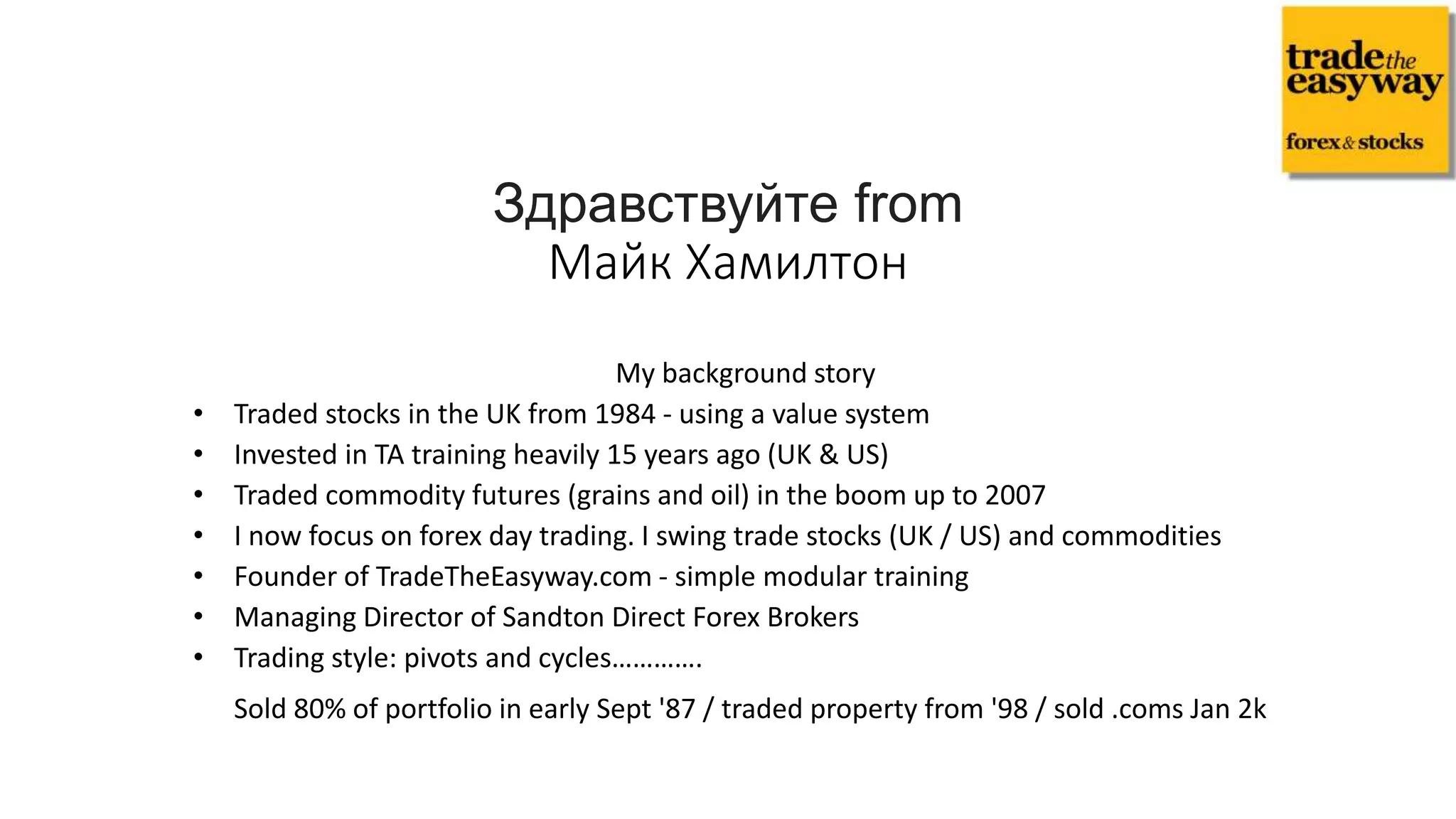 My background story
• Traded stocks in the UK from 1984 - using a value system
• Invested in TA training heavily 15 years ago (UK & US)
• Traded commodity futures (grains and oil) in the boom up to 2007
• I now focus on forex day trading. I swing trade stocks (UK / US) and commodities
• Founder of TradeTheEasyway.com - simple modular training
• Managing Director of Sandton Direct Forex Brokers
• Trading style: pivots and cycles………….
Sold 80% of portfolio in early Sept '87 / traded property from '98 / sold .coms Jan 2k
Здравствуйте from
Майк Хамилтон
 