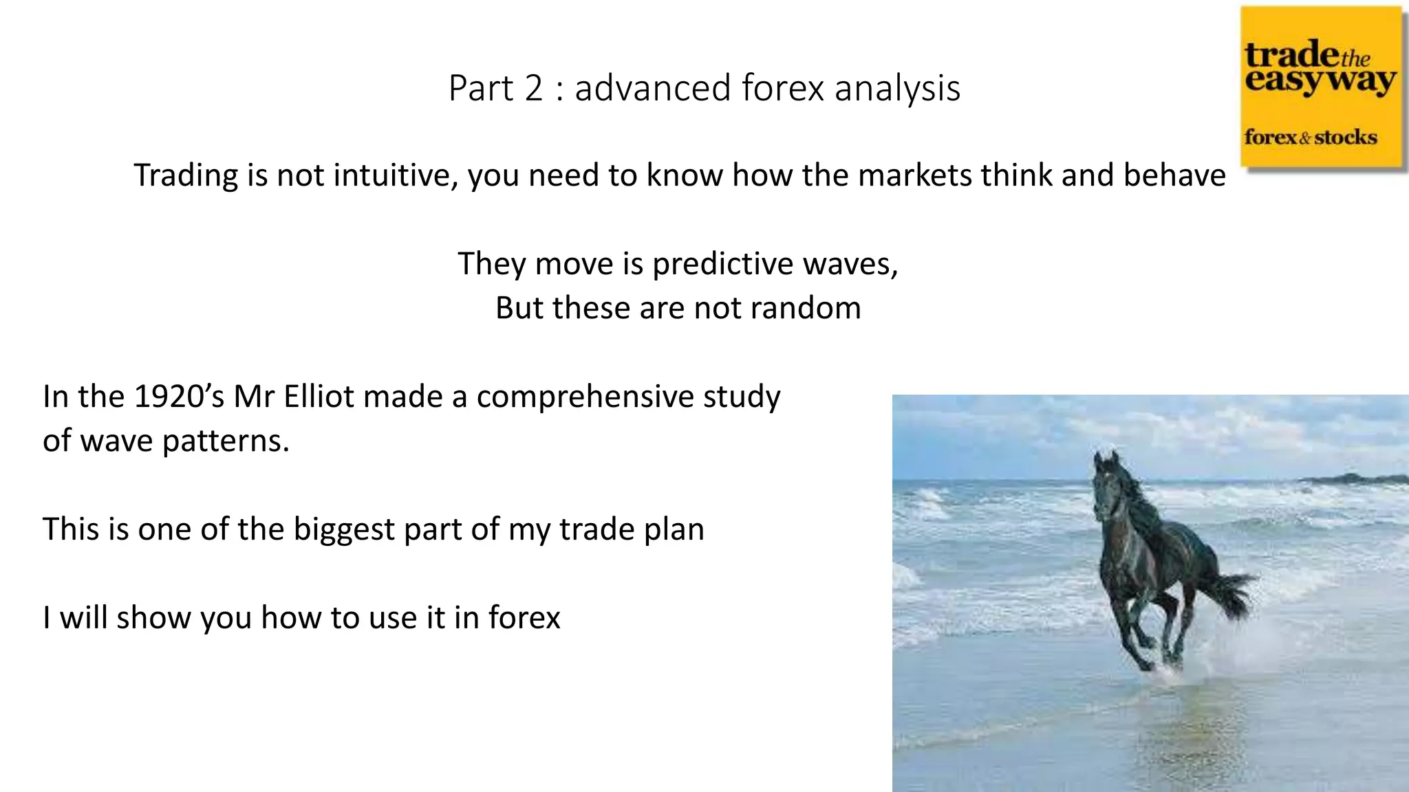 Trading is not intuitive, you need to know how the markets think and behave
They move is predictive waves,
But these are not random
In the 1920’s Mr Elliot made a comprehensive study
of wave patterns.
This is one of the biggest part of my trade plan
I will show you how to use it in forex
Part 2 : advanced forex analysis
 