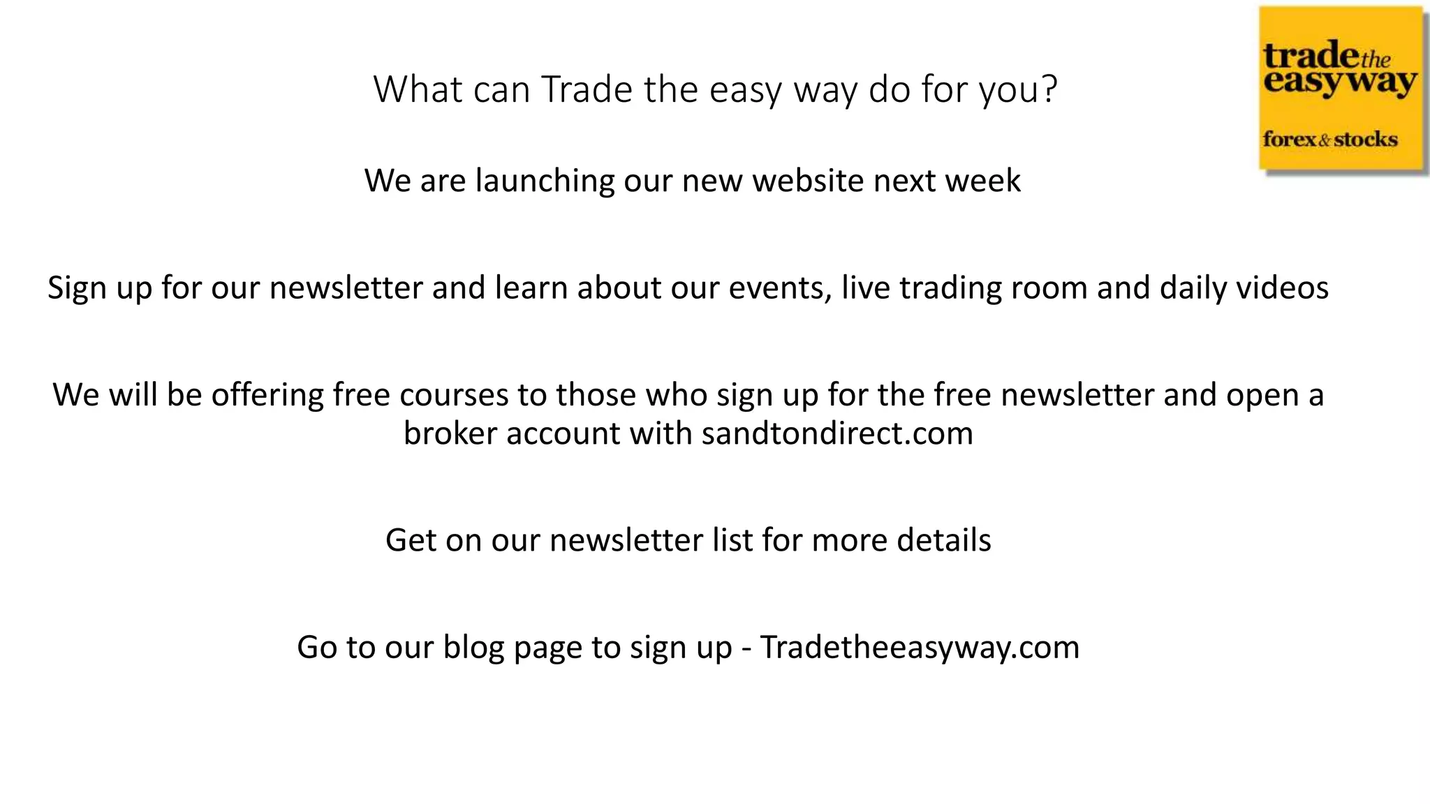 We are launching our new website next week
Sign up for our newsletter and learn about our events, live trading room and daily videos
We will be offering free courses to those who sign up for the free newsletter and open a
broker account with sandtondirect.com
Get on our newsletter list for more details
Go to our blog page to sign up - Tradetheeasyway.com
What can Trade the easy way do for you?
 