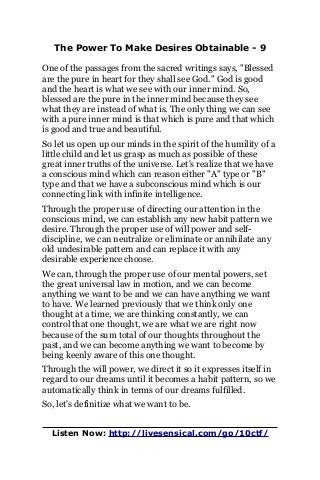 The Power To Make Desires Obtainable - 9
One of the passages from the sacred writings says, "Blessed
are the pure in heart for they shall see God." God is good
and the heart is what we see with our inner mind. So,
blessed are the pure in the inner mind because they see
what they are instead of what is. The only thing we can see
with a pure inner mind is that which is pure and that which
is good and true and beautiful.
So let us open up our minds in the spirit of the humility of a
little child and let us grasp as much as possible of these
great inner truths of the universe. Let's realize that we have
a conscious mind which can reason either "A" type or "B"
type and that we have a subconscious mind which is our
connecting link with infinite intelligence.
Through the proper use of directing our attention in the
conscious mind, we can establish any new habit pattern we
desire. Through the proper use of will power and self-
discipline, we can neutralize or eliminate or annihilate any
old undesirable pattern and can replace it with any
desirable experience choose.
We can, through the proper use of our mental powers, set
the great universal law in motion, and we can become
anything we want to be and we can have anything we want
to have. We learned previously that we think only one
thought at a time, we are thinking constantly, we can
control that one thought, we are what we are right now
because of the sum total of our thoughts throughout the
past, and we can become anything we want to become by
being keenly aware of this one thought.
Through the will power, we direct it so it expresses itself in
regard to our dreams until it becomes a habit pattern, so we
automatically think in terms of our dreams fulfilled.
So, let's definitize what we want to be.
Listen Now: http://livesensical.com/go/10ctf/
 