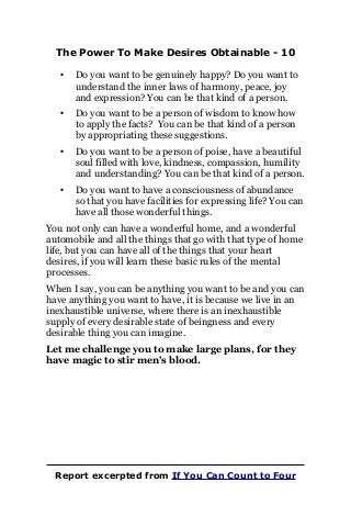 The Power To Make Desires Obtainable - 10
• Do you want to be genuinely happy? Do you want to
understand the inner laws of harmony, peace, joy
and expression? You can be that kind of a person.
• Do you want to be a person of wisdom to know how
to apply the facts? You can be that kind of a person
by appropriating these suggestions.
• Do you want to be a person of poise, have a beautiful
soul filled with love, kindness, compassion, humility
and understanding? You can be that kind of a person.
• Do you want to have a consciousness of abundance
so that you have facilities for expressing life? You can
have all those wonderful things.
You not only can have a wonderful home, and a wonderful
automobile and all the things that go with that type of home
life, but you can have all of the things that your heart
desires, if you will learn these basic rules of the mental
processes.
When I say, you can be anything you want to be and you can
have anything you want to have, it is because we live in an
inexhaustible universe, where there is an inexhaustible
supply of every desirable state of beingness and every
desirable thing you can imagine.
Let me challenge you to make large plans, for they
have magic to stir men's blood.
Report excerpted from If You Can Count to Four
 