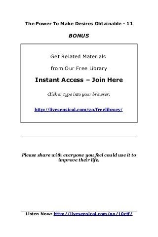 The Power To Make Desires Obtainable - 11
BONUS
Get Related Materials
from Our Free Library
Instant Access – Join Here
Click or type into your browser:
http://livesensical.com/go/freelibrary/
Please share with everyone you feel could use it to
improve their life.
Listen Now: http://livesensical.com/go/10ctf/
 