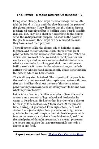 The Power To Make Desires Obtainable - 2
Using wood clamps, he clamps the boards together solidly
told the board in place until the glue dries and the power of
the glue takes over. You will notice that the clamps have a
mechanical clamping effect of holding these boards steadily
in place. But, only for a short period of time do the clamps
serve this indispensable purpose. As soon as the power in
the glue takes over, the clamps can be removed because
they have served their purpose.
The will power is like the clamps which hold the boards
together, and the law of cosmic habit force or the great
power of habit in the subconscious is like the glue. When we
decide what we want to be, we used our will power or our
mental clamps, and we force ourselves to think in terms of
what we want to be for a long period of time until we can
build a new habit pattern in the subconscious, so the habit
pattern will take over and automatically Cause us to think in
the pattern which we have chosen.
This is all very simple indeed. The majority of the people in
the world are not aware of this simplicity or just exactly how
they can intelligently direct the use of this tremendous
power so they can learn to be what they want to be and have
what they want to have.
Let us take a few very familiar examples of how this works.
A young man gets out of high school and he decides he
wants to be a doctor. He knows that in order to be a doctor
he must go to school for, say 7 to 10 years. At the present
time, having just graduated from high school, he is not a
doctor. He is just a high school graduate. As a high school
graduate, he has just completed certain basic requirements
in order to receive his diploma from high school, and from
the standpoint of thought processes, his mental processes
are not so arranged so that anyone can safely say he is a
doctor in any field.
Report excerpted from If You Can Count to Four
 