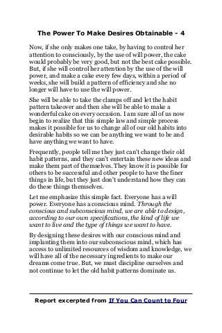 The Power To Make Desires Obtainable - 4
Now, if she only makes one take, by having to control her
attention to consciously, by the use of will power, the cake
would probably be very good, but not the best cake possible.
But, if she will control her attention by the use of the will
power, and make a cake every few days, within a period of
weeks, she will build a pattern of efficiency and she no
longer will have to use the will power.
She will be able to take the clamps off and let the habit
pattern takeover and then she will be able to make a
wonderful cake on every occasion. I am sure all of us now
begin to realize that this simple law and simple process
makes it possible for us to change all of our old habits into
desirable habits so we can be anything we want to be and
have anything we want to have.
Frequently, people tell me they just can't change their old
habit patterns, and they can't entertain these new ideas and
make them part of themselves. They know it is possible for
others to be successful and other people to have the finer
things in life, but they just don't understand how they can
do these things themselves.
Let me emphasize this simple fact. Everyone has a will
power. Everyone has a conscious mind. Through the
conscious and subconscious mind, we are able to design,
according to our own specifications, the kind of life we
want to live and the type of things we want to have.
By designing these desires with our conscious mind and
implanting them into our subconscious mind, which has
access to unlimited resources of wisdom and knowledge, we
will have all of the necessary ingredients to make our
dreams come true. But, we must discipline ourselves and
not continue to let the old habit patterns dominate us.
Report excerpted from If You Can Count to Four
 
