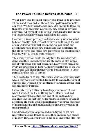 The Power To Make Desires Obtainable - 5
We all know that the most comfortable thing to do is to just
sit back and relax and let the old habit patterns dominate
our lives. We don't want to use any extra energy to think the
thoughts or to entertain new ideas, new plans or any new
activities. All we want to do is to let our thoughts run on the
old tracks which have been established for years.
However, it is our privilege to decide exactly what we want
to be an exactly what we want to have, and through the use
of our will power and self-discipline, we can direct our
attention toward these new things, and can neutralize all
the old patterns and make new patterns so we automatically
become want to be and want to have.
The average person could literally turn the world upside
down and they would become keenly aware of this simple
use of will power and self-discipline. Every great man, and
every great woman, in history, discovered the use of the will
power and self-discipline in order to become great in their
particular channels of service.
They had to learn to say, "No, thank you" to everything with
which they were confronted, from day to day, in the form of
suggestions, which did not contribute toward reaching their
definite major purpose.
I remember very distinctly how deeply impressed I was
when I studied the life of Henry Ford. Henry Ford had
many wonderful qualities, but one of the outstanding
qualities was the fact that he learned to discipline is taught
attention. He made up his mind that he was in the business
of manufacturing and merchandising inexpensive units of
transportation.
Hundreds of people approached him, trying to get him
interested in other things because they knew he had plenty
of money. But, Mr. Ford tells in his book under the title "my
Listen Now: http://livesensical.com/go/10ctf/
 