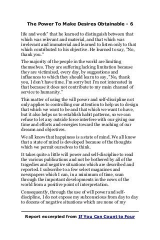 The Power To Make Desires Obtainable - 6
life and work" that he learned to distinguish between that
which was relevant and material, and that which was
irrelevant and immaterial and learned to listen only to that
which contributed to his objective. He learned to say, "No,
thank you."
The majority of the people in the world are limiting
themselves. They are suffering lacking limitation because
they are victimized, every day, by suggestions and
influences to which they should learn to say, "No, thank
you, I don't have time. I'm sorry but I'm not interested in
that because it does not contribute to my main channel of
service to humanity."
This matter of using the will power and self-discipline not
only applies to controlling our attention to help us to design
that which we want to be and that which we want to have,
but it also helps us to establish habit patterns, so we can
refuse to let any outside force interfere with our giving our
time and efforts and energies toward the reaching of our
dreams and objectives.
We all know that happiness is a state of mind. We all know
that a state of mind is developed because of the thoughts
which we permit ourselves to think.
It takes quite a little will power and self-discipline to read
the various publications and not be bothered by all of the
tragedies and negative situations which are described and
reported. I subscribe to a few select magazines and
newspapers which I can, in a minimum of time, scan
through the important developments in the news of the
world from a positive point of interpretation.
Consequently, through the use of will power and self-
discipline, I do not expose my subconscious from day to day
to dozens of negative situations which are none of my
Report excerpted from If You Can Count to Four
 