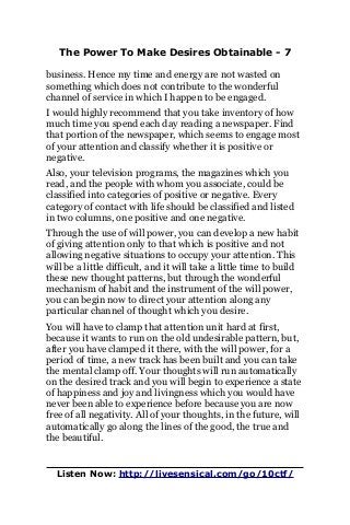 The Power To Make Desires Obtainable - 7
business. Hence my time and energy are not wasted on
something which does not contribute to the wonderful
channel of service in which I happen to be engaged.
I would highly recommend that you take inventory of how
much time you spend each day reading a newspaper. Find
that portion of the newspaper, which seems to engage most
of your attention and classify whether it is positive or
negative.
Also, your television programs, the magazines which you
read, and the people with whom you associate, could be
classified into categories of positive or negative. Every
category of contact with life should be classified and listed
in two columns, one positive and one negative.
Through the use of will power, you can develop a new habit
of giving attention only to that which is positive and not
allowing negative situations to occupy your attention. This
will be a little difficult, and it will take a little time to build
these new thought patterns, but through the wonderful
mechanism of habit and the instrument of the will power,
you can begin now to direct your attention along any
particular channel of thought which you desire.
You will have to clamp that attention unit hard at first,
because it wants to run on the old undesirable pattern, but,
after you have clamped it there, with the will power, for a
period of time, a new track has been built and you can take
the mental clamp off. Your thoughts will run automatically
on the desired track and you will begin to experience a state
of happiness and joy and livingness which you would have
never been able to experience before because you are now
free of all negativity. All of your thoughts, in the future, will
automatically go along the lines of the good, the true and
the beautiful.
Listen Now: http://livesensical.com/go/10ctf/
 
