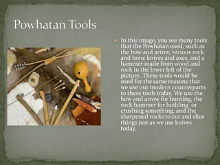  In this image, you see many tools 
that the Powhatan used, such as 
the bow and arrow, various rock 
and bone knives and axes, and a 
hammer made from wood and 
rock in the lower left of the 
picture. These tools would be 
used for the same reasons that 
we use our modern counterparts 
to these tools today. We use the 
bow and arrow for hunting, the 
rock hammer for building or 
crushing something, and the 
sharpened rocks to cut and slice 
things just as we use knives 
today. 
 