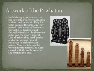  In this images, we can see that 
the Powhatan were very intuitive 
and focused on detail. They had 
to be because the only way they 
passed their ancestry down was 
through oral tradition and 
through visual arts. So the totem 
poles and the drawn artwork. 
Like all tribes they used berries 
and other various natural 
resources to make dies and 
paints. Also, the totem poles 
were made from trees and were 
carved with the tools from the 
slide before this one. 
 