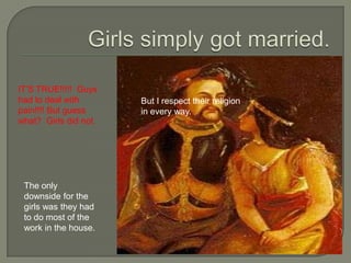 Girls simply got married.IT’S TRUE!!!!! Guys had to deal with pain!!!! But guess what? Girls did not.But I respect their religion in every way. The only downside for the girls was they had to do most of the work in the house.