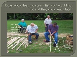 Boys would learn to steam fish so it would not rot and they could eat it later.I found something that was closely related to steaming fish.