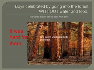 Boys celebrated by going into the forest WITHOUT water and food.This would teach boy to deal with pain.It was hard for them.And guess what girls did to celebrate…