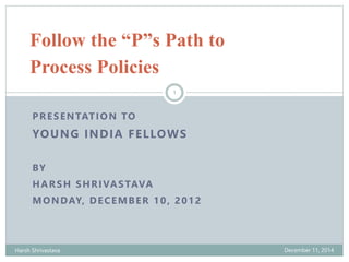 Follow the “P”s Path to 
Process Policies 
1 
PRESENTATION TO 
YOUNG INDIA FELLOWS 
BY 
HARSH SHRIVASTAVA 
MONDAY, DECEMBER 10, 2012 
Harsh Shrivastava December 11, 2014 
 