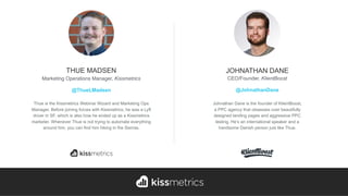 Thue is the Kissmetrics Webinar Wizard and Marketing Ops
Manager. Before joining forces with Kissmetrics, he was a Lyft
driver in SF, which is also how he ended up as a Kissmetrics
marketer. Whenever Thue is not trying to automate everything
around him, you can find him hiking in the Sierras.
THUE MADSEN
Marketing Operations Manager, Kissmetrics
@ThueLMadsen
Johnathan Dane is the founder of KlientBoost,  
a PPC agency that obsesses over beautifully
designed landing pages and aggressive PPC
testing. He’s an international speaker and a
handsome Danish person just like Thue.
JOHNATHAN DANE
CEO/Founder, KlientBoost
@JohnathanDane
 