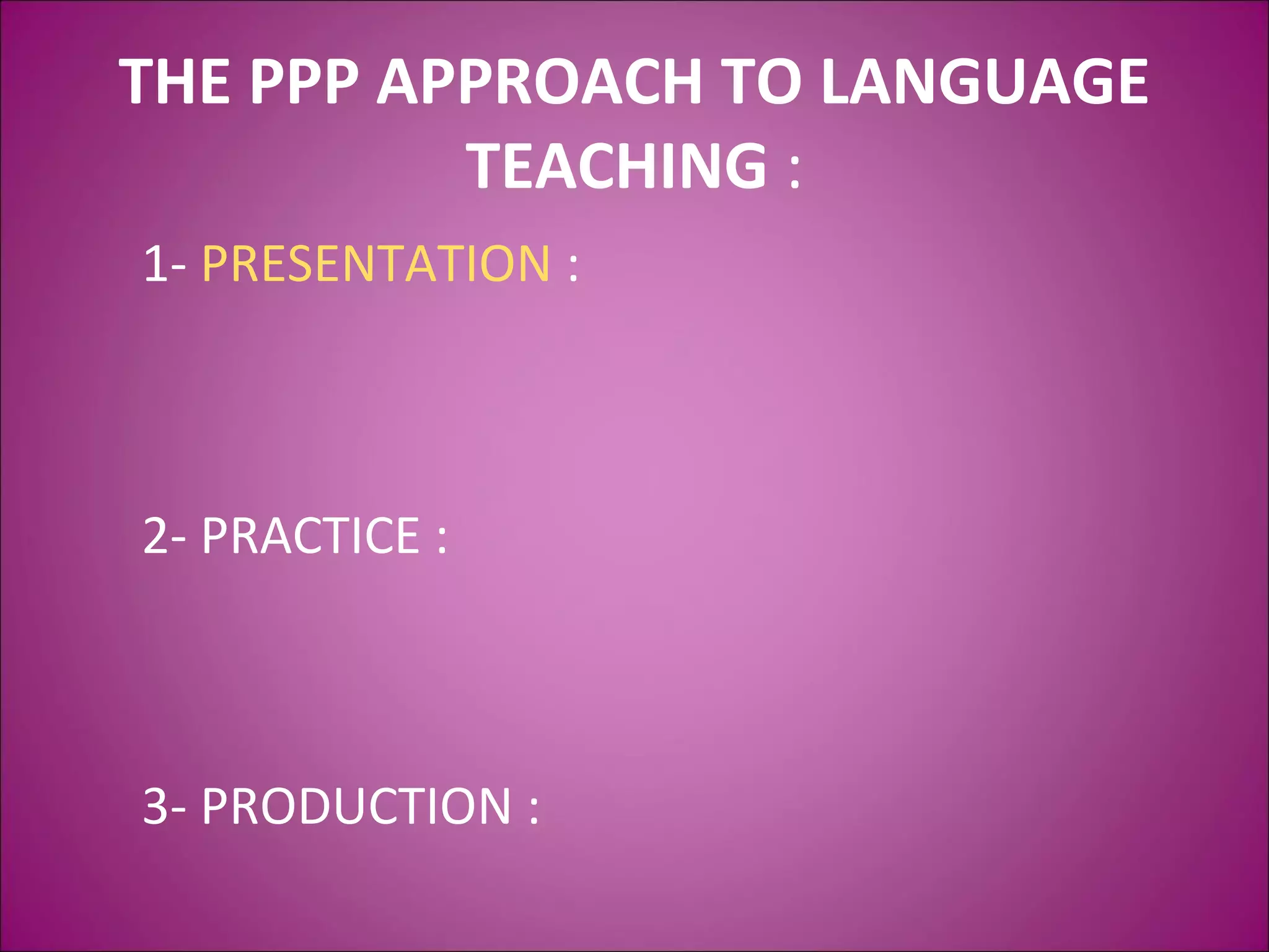 THE PPP APPROACH TO LANGUAGE
TEACHING :
1- PRESENTATION :
2- PRACTICE :
3- PRODUCTION :