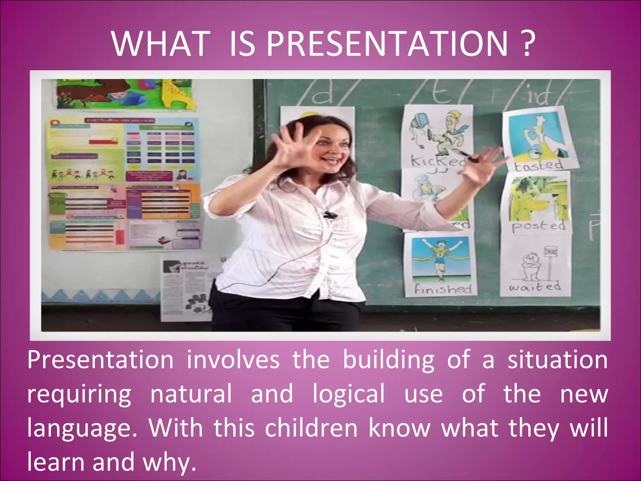 WHAT IS PRESENTATION ?
Presentation involves the building of a situation
requiring natural and logical use of the new
language. With this children know what they will
learn and why.