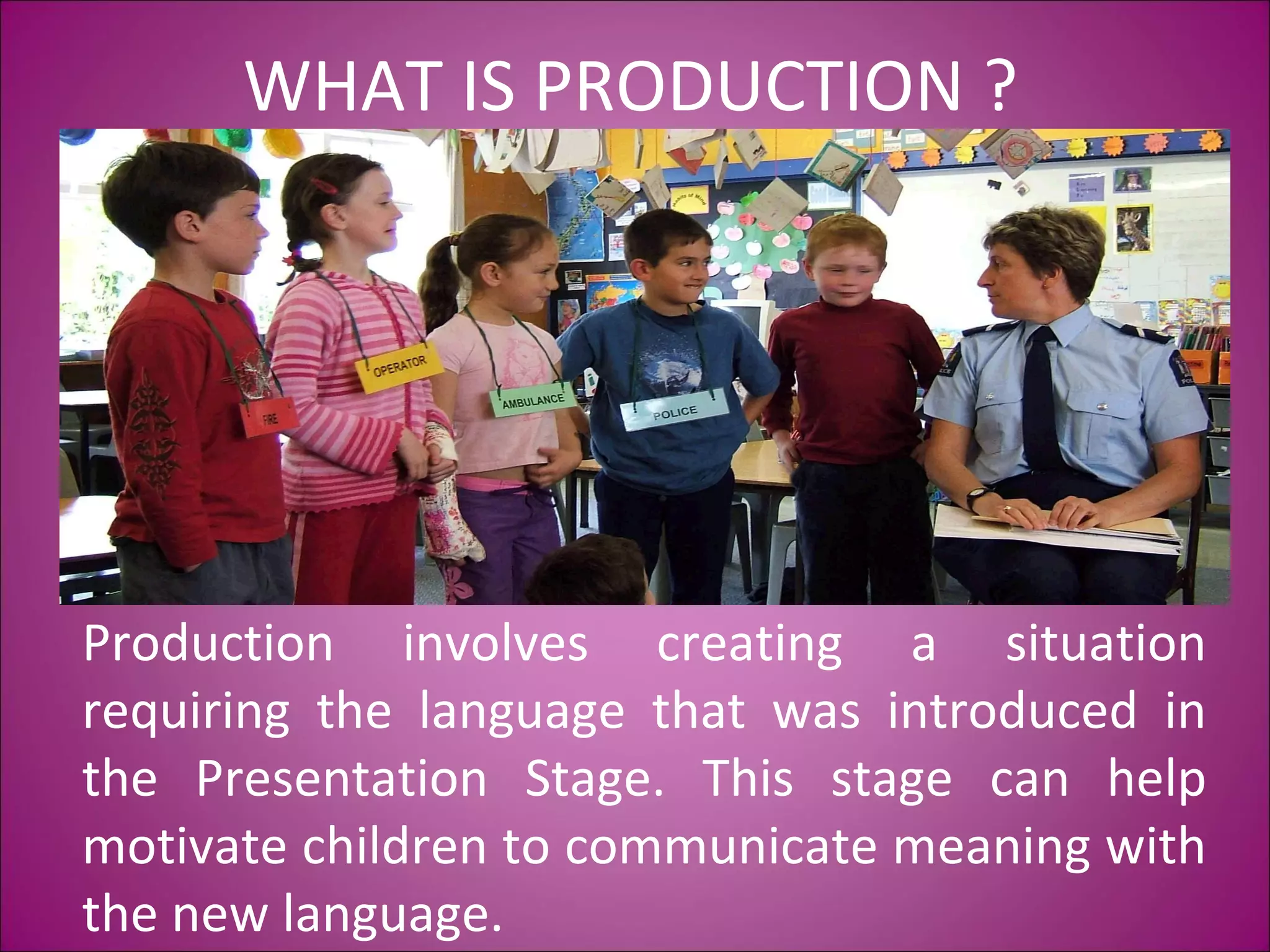 WHAT IS PRODUCTION ?
Production involves creating a situation
requiring the language that was introduced in
the Presentation Stage. This stage can help
motivate children to communicate meaning with
the new language.