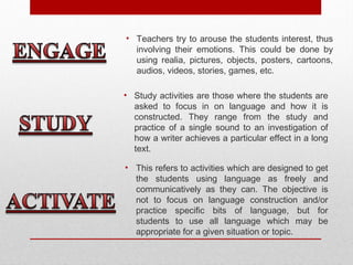 • Teachers try to arouse the students interest, thus
involving their emotions. This could be done by
using realia, pictures, objects, posters, cartoons,
audios, videos, stories, games, etc.
• Study activities are those where the students are
asked to focus in on language and how it is
constructed. They range from the study and
practice of a single sound to an investigation of
how a writer achieves a particular effect in a long
text.
• This refers to activities which are designed to get
the students using language as freely and
communicatively as they can. The objective is
not to focus on language construction and/or
practice specific bits of language, but for
students to use all language which may be
appropriate for a given situation or topic.
 