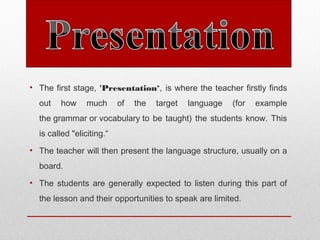 • The first stage, 'Presentation‘, is where the teacher firstly finds
out how much of the target language (for example
the grammar or vocabulary to be taught) the students know. This
is called "eliciting.“
• The teacher will then present the language structure, usually on a
board. 
• The students are generally expected to listen during this part of
the lesson and their opportunities to speak are limited.
 