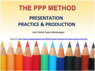 PRESENTATION
PRACTICE & PRODUCTION
Luis Carlos Lasso Montenegro
Based on: http://ejournalufmg.blogspot.com/2010/11/ppp-method-presentation-practice-and.html
 

 