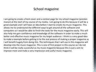 I am going to create a front cover and a context page for my school magazine (preston
manor) at the start of my course of my media. I am going to do this because it will be a
great example and I will have an idea before I start to create my music magazine. This
allows me to understand the different ways to get around all the software and
computers so I would be able to finish the tasks for the music magazine easily. This will
also help me gain confidence and knowledge of the software in order to make a much
better and effective music magazine for my target audience. I think is a very good idea
to make a example before getting in to the real process of making a proper magazine as
I will benefit hugely from doing this. The techniques that I will use in this magazine will
develop into the music magazine. This is one of first project in this course so I do not
think it will be really successful as my music magazine because this is just a aim to
improve more and make a very impressive and useful music magazine.
 