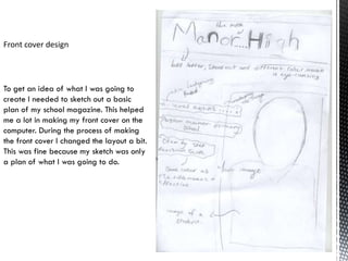Front cover design




To get an idea of what I was going to
create I needed to sketch out a basic
plan of my school magazine. This helped
me a lot in making my front cover on the
computer. During the process of making
the front cover I changed the layout a bit.
This was fine because my sketch was only
a plan of what I was going to do.
 