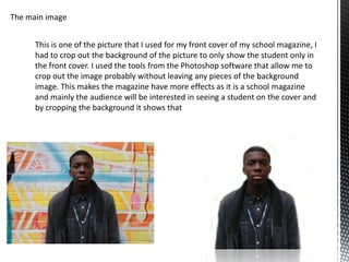 The main image


      This is one of the picture that I used for my front cover of my school magazine, I
      had to crop out the background of the picture to only show the student only in
      the front cover. I used the tools from the Photoshop software that allow me to
      crop out the image probably without leaving any pieces of the background
      image. This makes the magazine have more effects as it is a school magazine
      and mainly the audience will be interested in seeing a student on the cover and
      by cropping the background it shows that
 