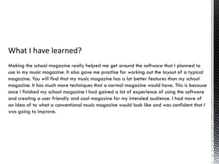 What I have learned?
Making the school magazine really helped me get around the software that I planned to
use in my music magazine. It also gave me practise for working out the layout of a typical
magazine. You will find that my music magazine has a lot better features than my school
magazine. It has much more techniques that a normal magazine would have. This is because
once I finished my school magazine I had gained a lot of experience of using the software
and creating a user friendly and cool magazine for my intended audience. I had more of
an idea of to what a conventional music magazine would look like and was confident that I
was going to improve.
 