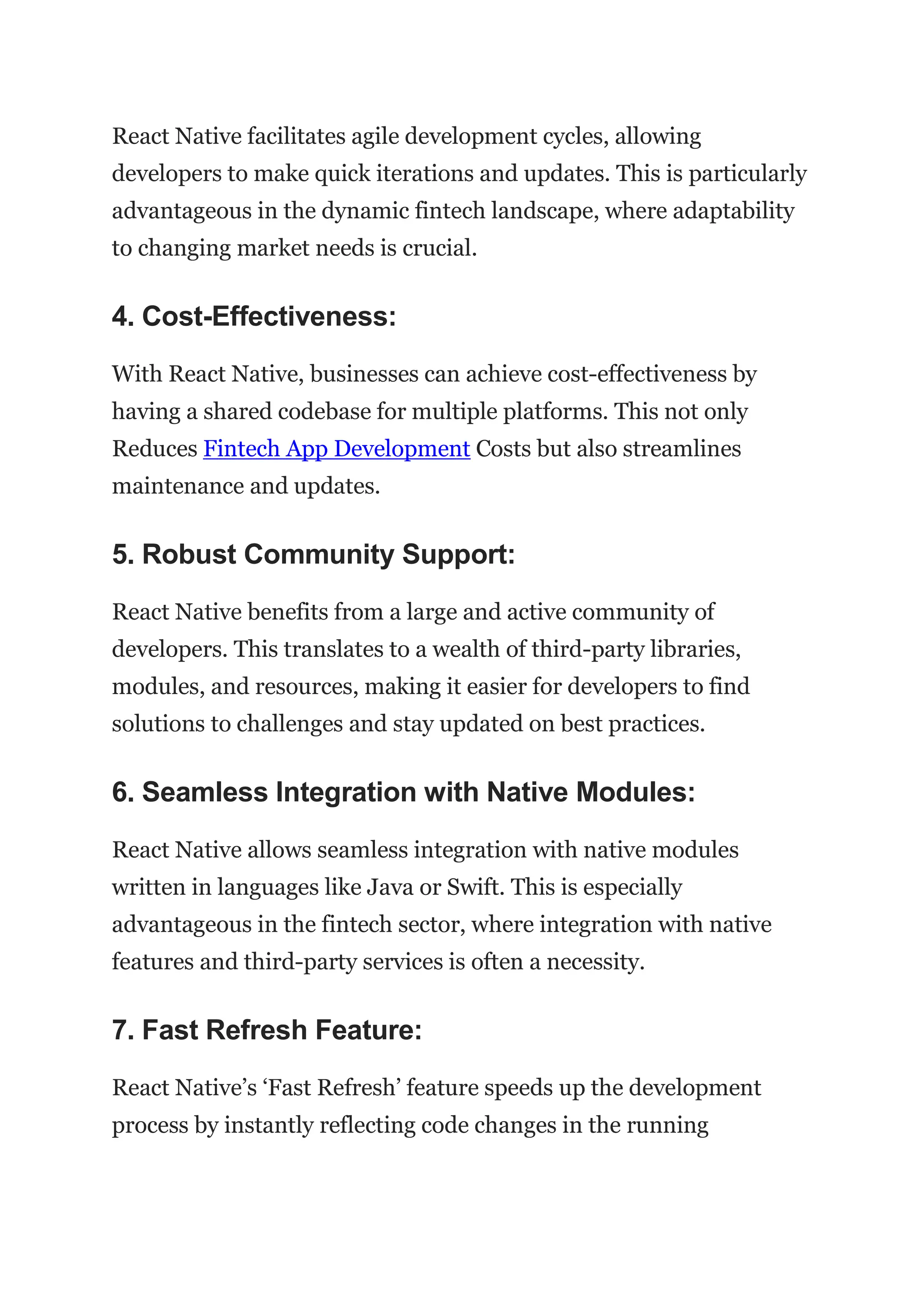 React Native facilitates agile development cycles, allowing
developers to make quick iterations and updates. This is particularly
advantageous in the dynamic fintech landscape, where adaptability
to changing market needs is crucial.
4. Cost-Effectiveness:
With React Native, businesses can achieve cost-effectiveness by
having a shared codebase for multiple platforms. This not only
Reduces Fintech App Development Costs but also streamlines
maintenance and updates.
5. Robust Community Support:
React Native benefits from a large and active community of
developers. This translates to a wealth of third-party libraries,
modules, and resources, making it easier for developers to find
solutions to challenges and stay updated on best practices.
6. Seamless Integration with Native Modules:
React Native allows seamless integration with native modules
written in languages like Java or Swift. This is especially
advantageous in the fintech sector, where integration with native
features and third-party services is often a necessity.
7. Fast Refresh Feature:
React Native’s ‘Fast Refresh’ feature speeds up the development
process by instantly reflecting code changes in the running
 