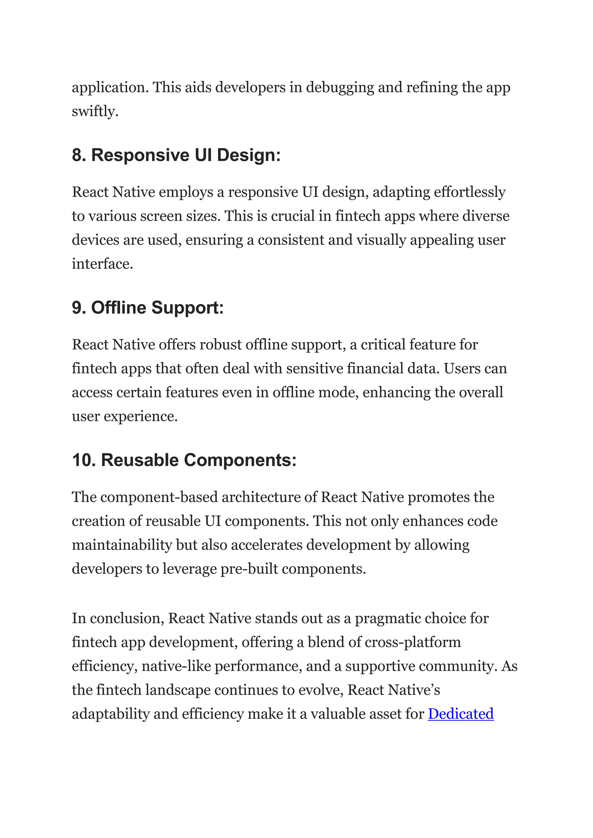 application. This aids developers in debugging and refining the app
swiftly.
8. Responsive UI Design:
React Native employs a responsive UI design, adapting effortlessly
to various screen sizes. This is crucial in fintech apps where diverse
devices are used, ensuring a consistent and visually appealing user
interface.
9. Offline Support:
React Native offers robust offline support, a critical feature for
fintech apps that often deal with sensitive financial data. Users can
access certain features even in offline mode, enhancing the overall
user experience.
10. Reusable Components:
The component-based architecture of React Native promotes the
creation of reusable UI components. This not only enhances code
maintainability but also accelerates development by allowing
developers to leverage pre-built components.
In conclusion, React Native stands out as a pragmatic choice for
fintech app development, offering a blend of cross-platform
efficiency, native-like performance, and a supportive community. As
the fintech landscape continues to evolve, React Native’s
adaptability and efficiency make it a valuable asset for Dedicated
 