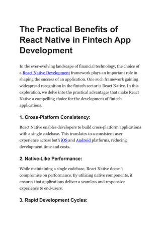 The Practical Benefits of
React Native in Fintech App
Development
In the ever-evolving landscape of financial technology, the choice of
a React Native Development framework plays an important role in
shaping the success of an application. One such framework gaining
widespread recognition in the fintech sector is React Native. In this
exploration, we delve into the practical advantages that make React
Native a compelling choice for the development of fintech
applications.
1. Cross-Platform Consistency:
React Native enables developers to build cross-platform applications
with a single codebase. This translates to a consistent user
experience across both iOS and Android platforms, reducing
development time and costs.
2. Native-Like Performance:
While maintaining a single codebase, React Native doesn’t
compromise on performance. By utilizing native components, it
ensures that applications deliver a seamless and responsive
experience to end-users.
3. Rapid Development Cycles:
 