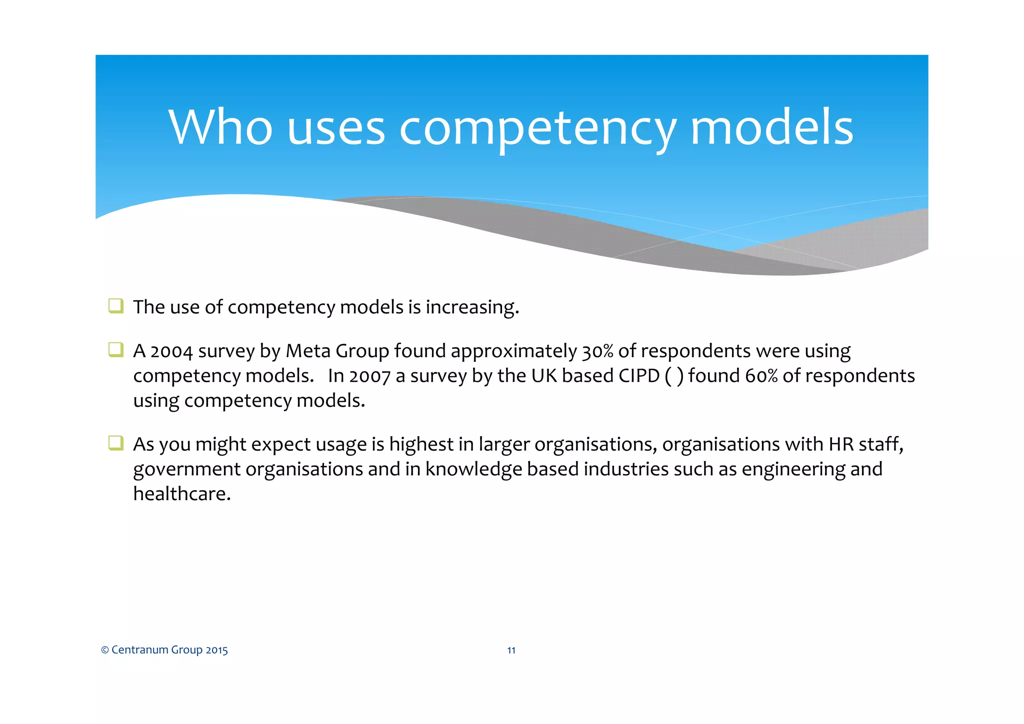  The use of competency models is increasing.
 A 2004 survey by Meta Group found approximately 30% of respondents were using
competency models. In 2007 a survey by the UK based CIPD ( ) found 60% of respondents
using competency models.
 As you might expect usage is highest in larger organisations, organisations with HR staff,
government organisations and in knowledge based industries such as engineering and
healthcare.
© Centranum Group 2015 11
Who uses competency models
 