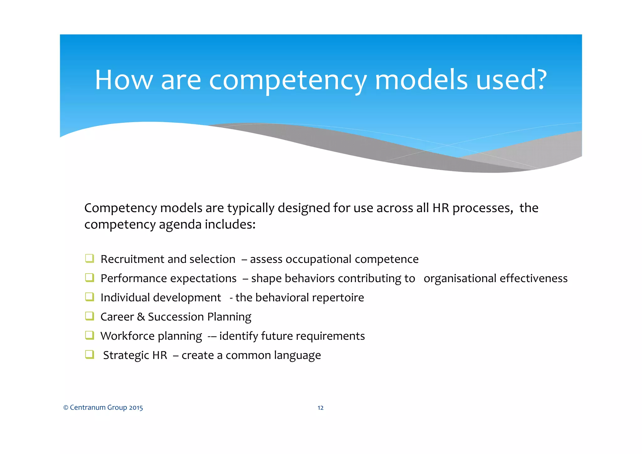 How are competency models used?
© Centranum Group 2015 12
Competency models are typically designed for use across all HR processes, the
competency agenda includes:
 Recruitment and selection – assess occupational competence
 Performance expectations – shape behaviors contributing to organisational effectiveness
 Individual development - the behavioral repertoire
 Career & Succession Planning
 Workforce planning -– identify future requirements
 Strategic HR – create a common language
 