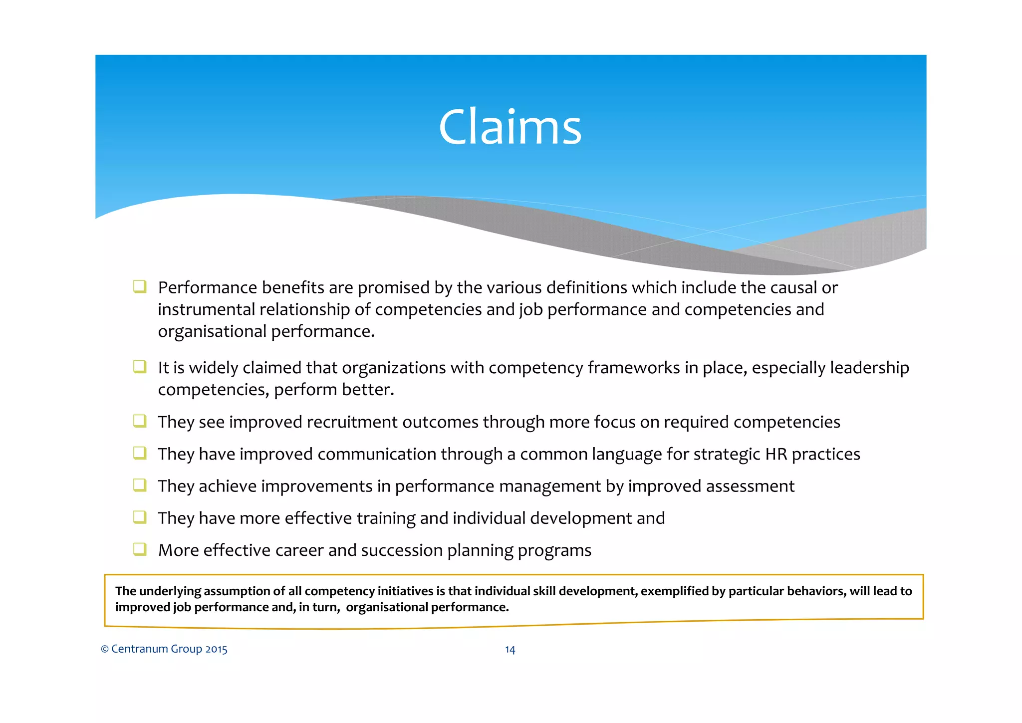  Performance benefits are promised by the various definitions which include the causal or
instrumental relationship of competencies and job performance and competencies and
organisational performance.
 It is widely claimed that organizations with competency frameworks in place, especially leadership
competencies, perform better.
 They see improved recruitment outcomes through more focus on required competencies
 They have improved communication through a common language for strategic HR practices
 They achieve improvements in performance management by improved assessment
 They have more effective training and individual development and
 More effective career and succession planning programs
The underlying assumption of all competency initiatives is that individual skill development, exemplified by particular behaviors, will lead to
improved job performance and, in turn, organisational performance.
© Centranum Group 2015 14
Claims
 
