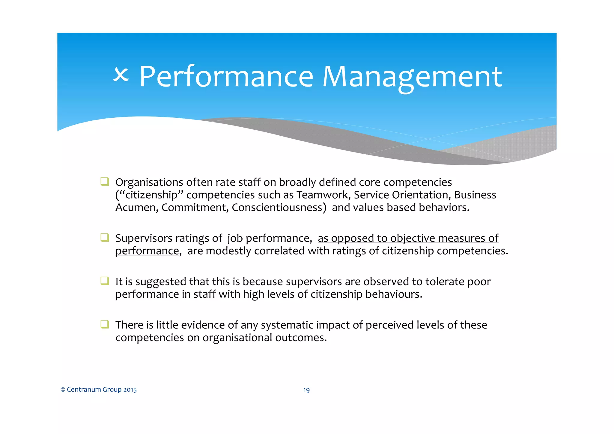  Organisations often rate staff on broadly defined core competencies
(“citizenship” competencies such as Teamwork, Service Orientation, Business
Acumen, Commitment, Conscientiousness) and values based behaviors.
 Supervisors ratings of job performance, as opposed to objective measures of
performance, are modestly correlated with ratings of citizenship competencies.
 It is suggested that this is because supervisors are observed to tolerate poor
performance in staff with high levels of citizenship behaviours.
 There is little evidence of any systematic impact of perceived levels of these
competencies on organisational outcomes.
© Centranum Group 2015 19
 Performance Management
 